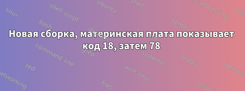 Новая сборка, материнская плата показывает код 18, затем 78