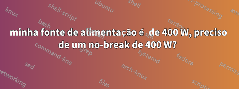 minha fonte de alimentação é de 400 W, preciso de um no-break de 400 W? 