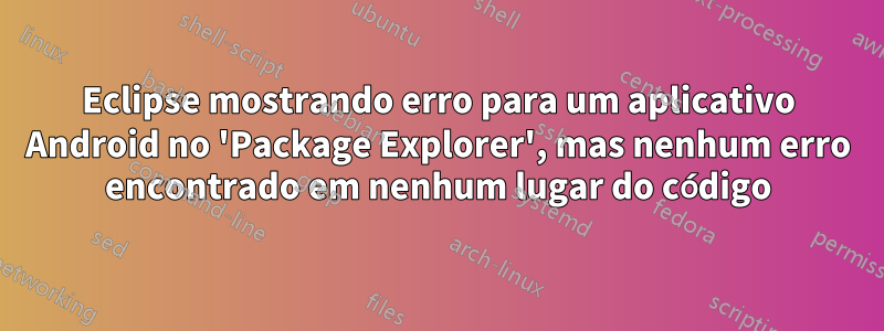 Eclipse mostrando erro para um aplicativo Android no 'Package Explorer', mas nenhum erro encontrado em nenhum lugar do código