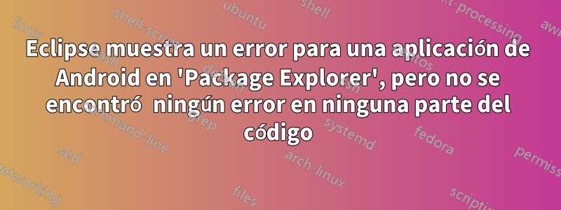 Eclipse muestra un error para una aplicación de Android en 'Package Explorer', pero no se encontró ningún error en ninguna parte del código