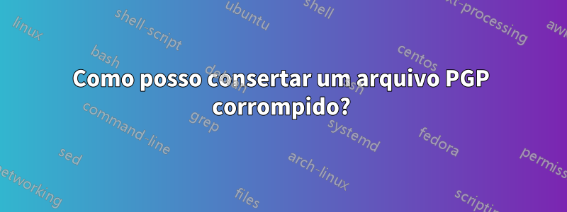 Como posso consertar um arquivo PGP corrompido?