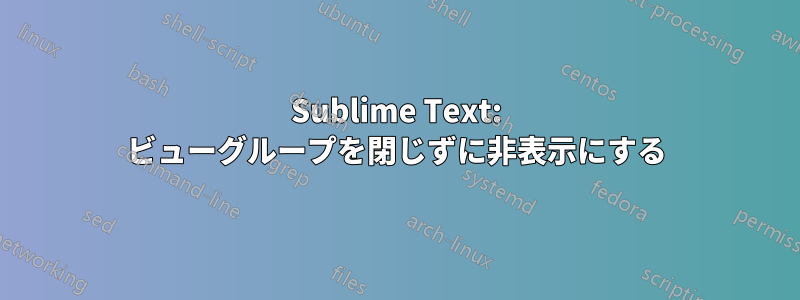 Sublime Text: ビューグループを閉じずに非表示にする