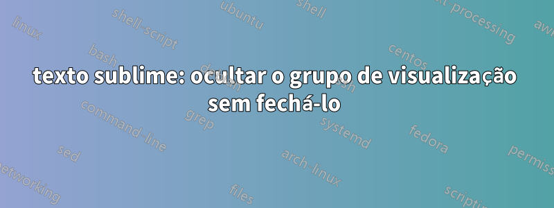 texto sublime: ocultar o grupo de visualização sem fechá-lo