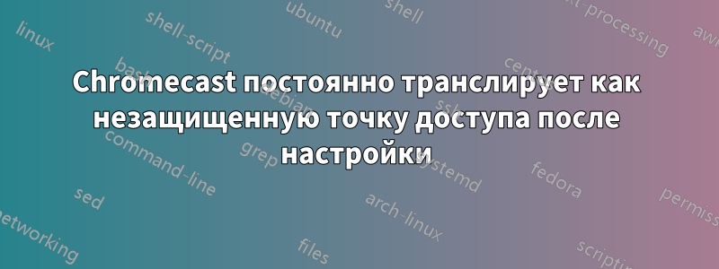 Chromecast постоянно транслирует как незащищенную точку доступа после настройки