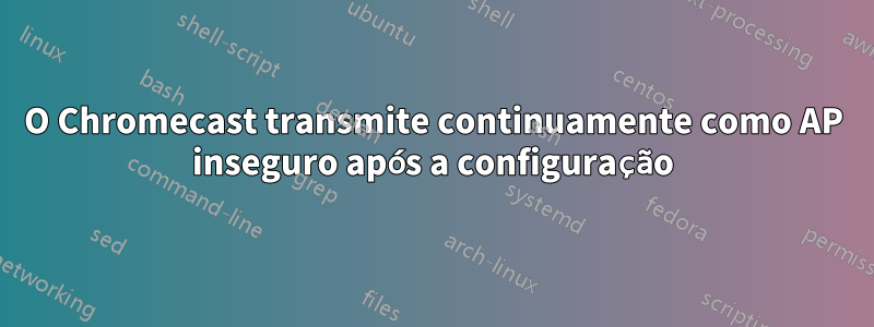 O Chromecast transmite continuamente como AP inseguro após a configuração