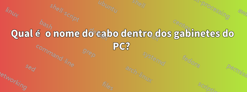 Qual é o nome do cabo dentro dos gabinetes do PC? 