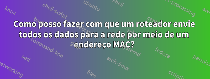 Como posso fazer com que um roteador envie todos os dados para a rede por meio de um endereço MAC?
