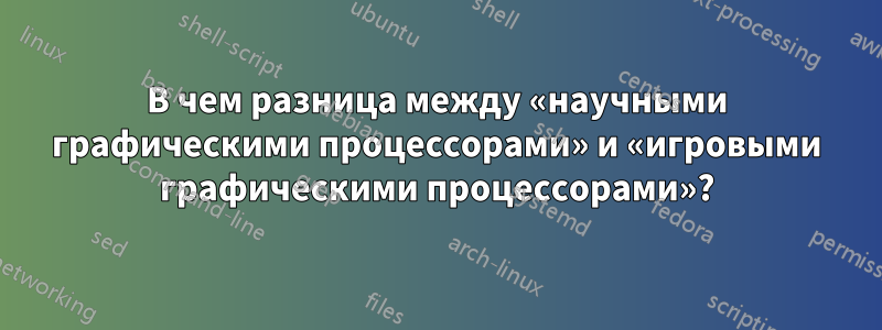 В чем разница между «научными графическими процессорами» и «игровыми графическими процессорами»?
