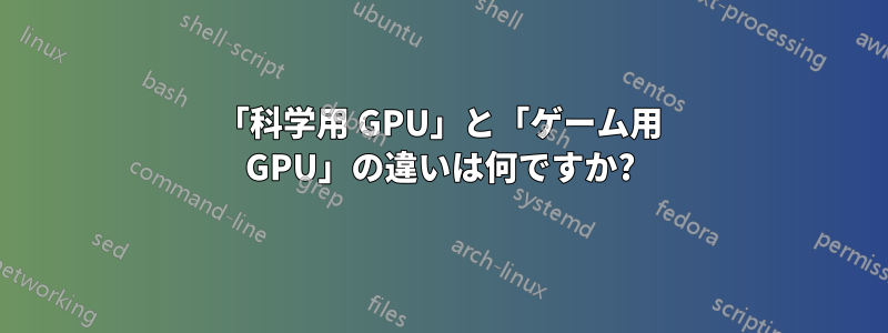 「科学用 GPU」と「ゲーム用 GPU」の違いは何ですか?