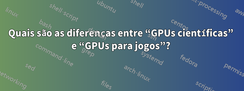 Quais são as diferenças entre “GPUs científicas” e “GPUs para jogos”?