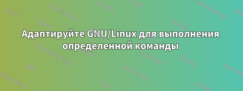 Адаптируйте GNU/Linux для выполнения определенной команды