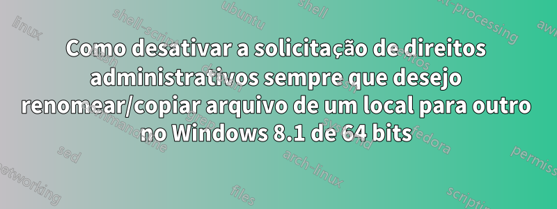Como desativar a solicitação de direitos administrativos sempre que desejo renomear/copiar arquivo de um local para outro no Windows 8.1 de 64 bits