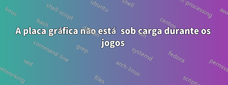 A placa gráfica não está sob carga durante os jogos