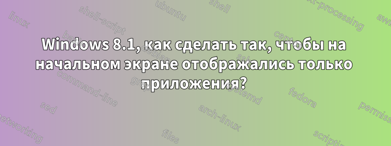 Windows 8.1, как сделать так, чтобы на начальном экране отображались только приложения?