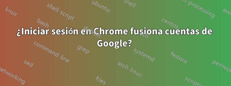 ¿Iniciar sesión en Chrome fusiona cuentas de Google?