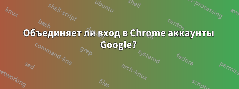 Объединяет ли вход в Chrome аккаунты Google?