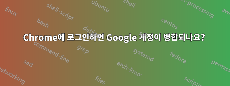 Chrome에 로그인하면 Google 계정이 병합되나요?