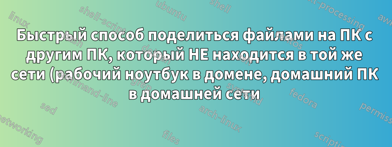 Быстрый способ поделиться файлами на ПК с другим ПК, который НЕ находится в той же сети (рабочий ноутбук в домене, домашний ПК в домашней сети)