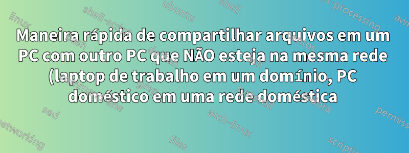 Maneira rápida de compartilhar arquivos em um PC com outro PC que NÃO esteja na mesma rede (laptop de trabalho em um domínio, PC doméstico em uma rede doméstica)