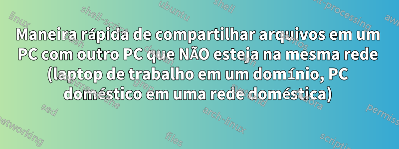 Maneira rápida de compartilhar arquivos em um PC com outro PC que NÃO esteja na mesma rede (laptop de trabalho em um domínio, PC doméstico em uma rede doméstica)