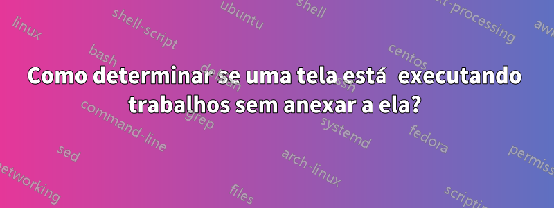 Como determinar se uma tela está executando trabalhos sem anexar a ela?