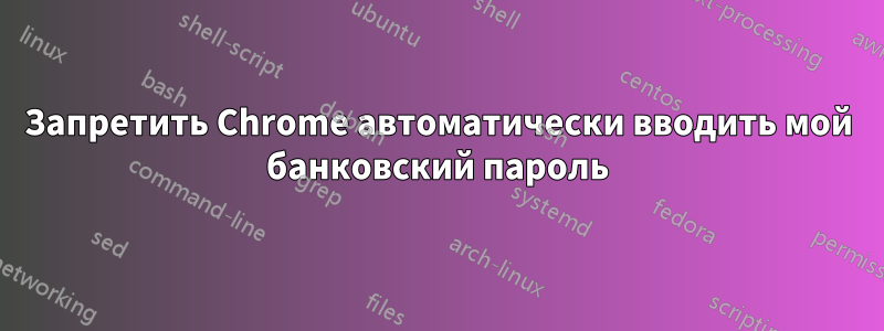 Запретить Chrome автоматически вводить мой банковский пароль
