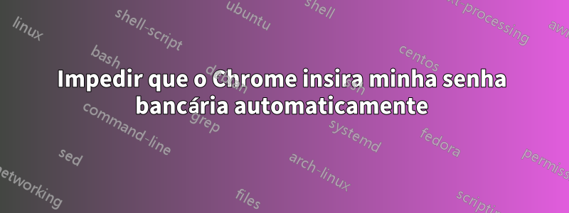 Impedir que o Chrome insira minha senha bancária automaticamente