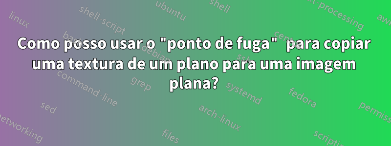 Como posso usar o "ponto de fuga" para copiar uma textura de um plano para uma imagem plana?