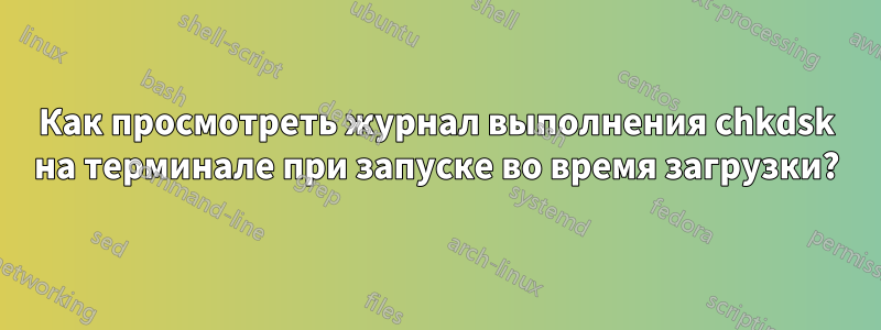 Как просмотреть журнал выполнения chkdsk на терминале при запуске во время загрузки?