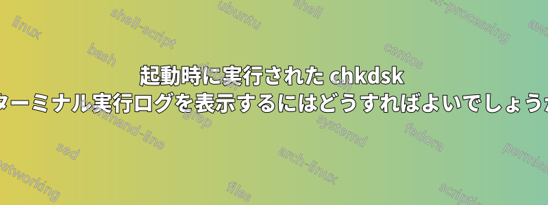 起動時に実行された chkdsk のターミナル実行ログを表示するにはどうすればよいでしょうか?