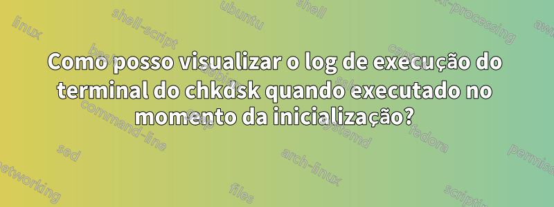 Como posso visualizar o log de execução do terminal do chkdsk quando executado no momento da inicialização?