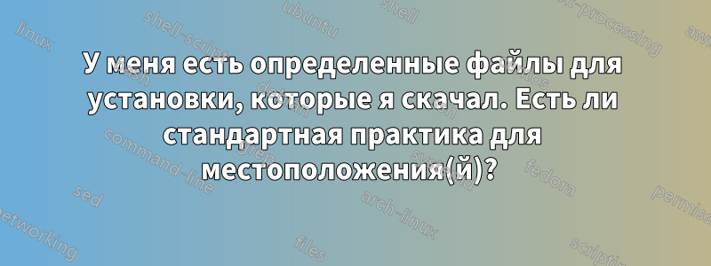 У меня есть определенные файлы для установки, которые я скачал. Есть ли стандартная практика для местоположения(й)? 