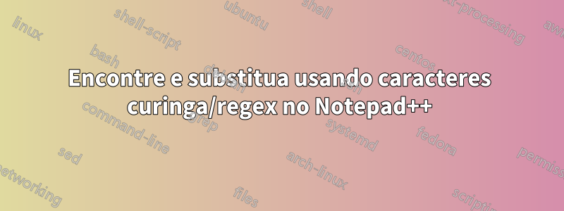 Encontre e substitua usando caracteres curinga/regex no Notepad++