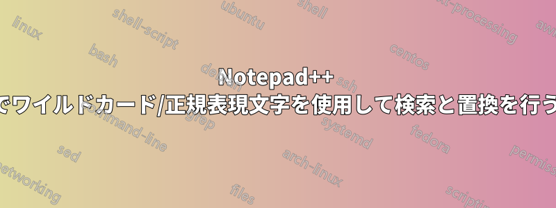 Notepad++ でワイルドカード/正規表現文字を使用して検索と置換を行う