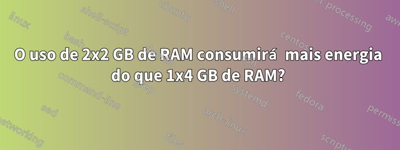 O uso de 2x2 GB de RAM consumirá mais energia do que 1x4 GB de RAM?