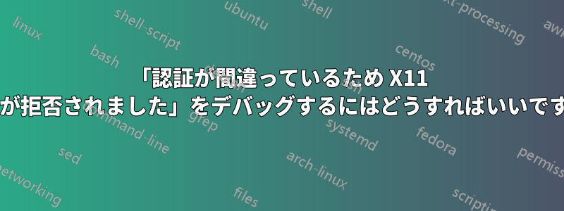 「認証が間違っているため X11 接続が拒否されました」をデバッグするにはどうすればいいですか?