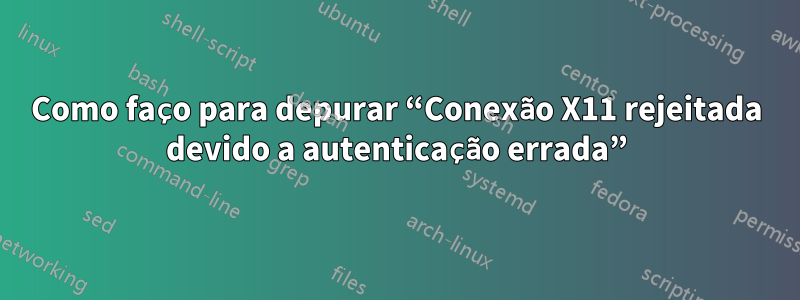 Como faço para depurar “Conexão X11 rejeitada devido a autenticação errada”