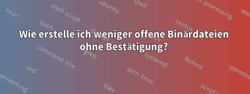 Wie erstelle ich weniger offene Binärdateien ohne Bestätigung?