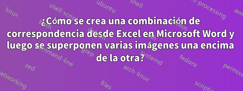 ¿Cómo se crea una combinación de correspondencia desde Excel en Microsoft Word y luego se superponen varias imágenes una encima de la otra?