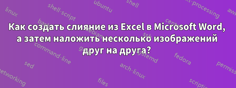 Как создать слияние из Excel в Microsoft Word, а затем наложить несколько изображений друг на друга?