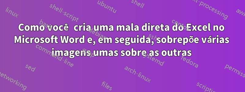 Como você cria uma mala direta do Excel no Microsoft Word e, em seguida, sobrepõe várias imagens umas sobre as outras