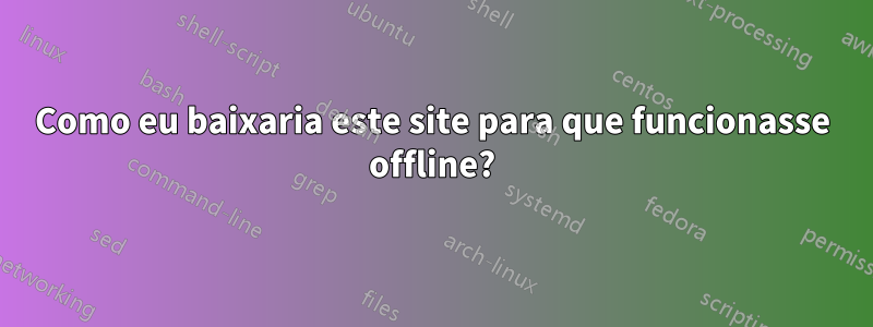 Como eu baixaria este site para que funcionasse offline?