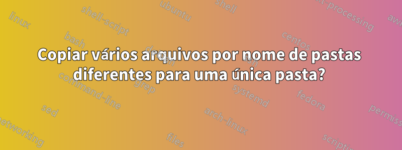 Copiar vários arquivos por nome de pastas diferentes para uma única pasta?