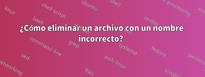 ¿Cómo eliminar un archivo con un nombre incorrecto? 