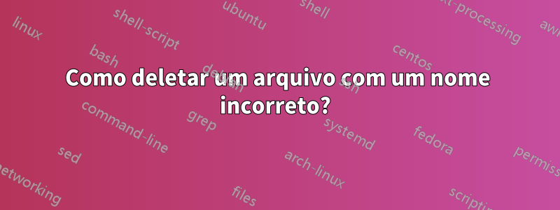 Como deletar um arquivo com um nome incorreto? 