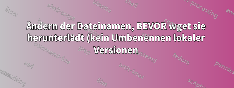 Ändern der Dateinamen, BEVOR wget sie herunterlädt (kein Umbenennen lokaler Versionen)