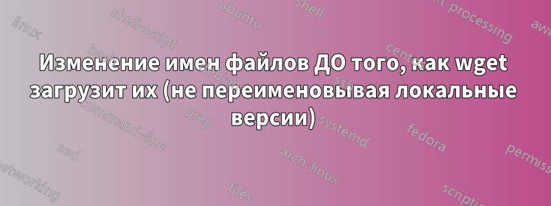 Изменение имен файлов ДО того, как wget загрузит их (не переименовывая локальные версии)