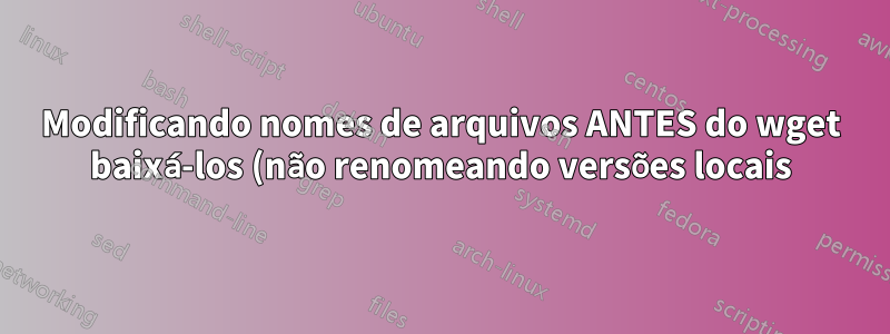 Modificando nomes de arquivos ANTES do wget baixá-los (não renomeando versões locais)