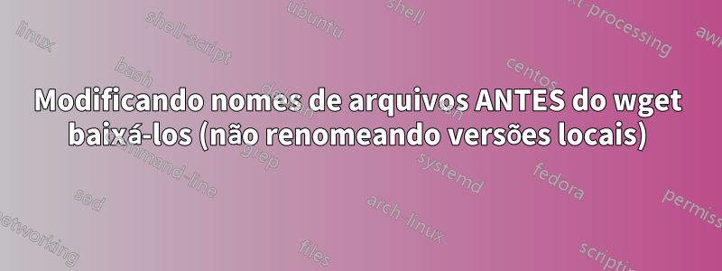 Modificando nomes de arquivos ANTES do wget baixá-los (não renomeando versões locais)