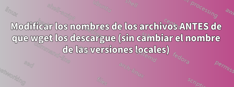 Modificar los nombres de los archivos ANTES de que wget los descargue (sin cambiar el nombre de las versiones locales)